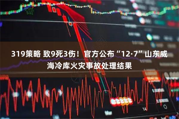 319策略 致9死3伤！官方公布“12·7”山东威海冷库火灾事故处理结果