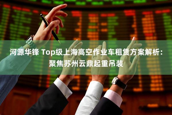 河源华锋 Top级上海高空作业车租赁方案解析：聚焦苏州云鼎起重吊装