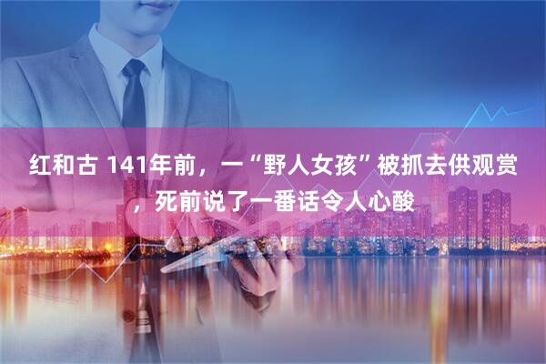红和古 141年前，一“野人女孩”被抓去供观赏，死前说了一番话令人心酸