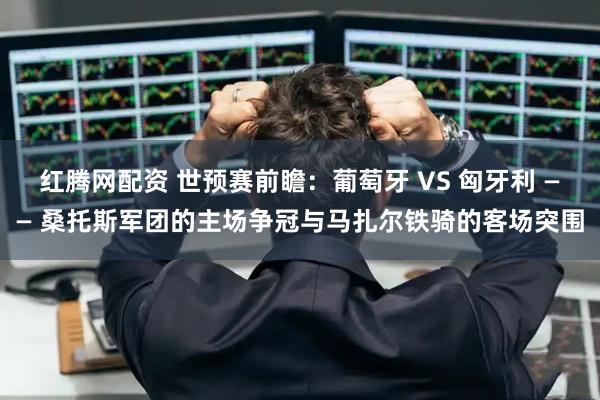 红腾网配资 世预赛前瞻：葡萄牙 VS 匈牙利 —— 桑托斯军团的主场争冠与马扎尔铁骑的客场突围