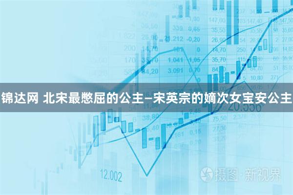 锦达网 北宋最憋屈的公主—宋英宗的嫡次女宝安公主