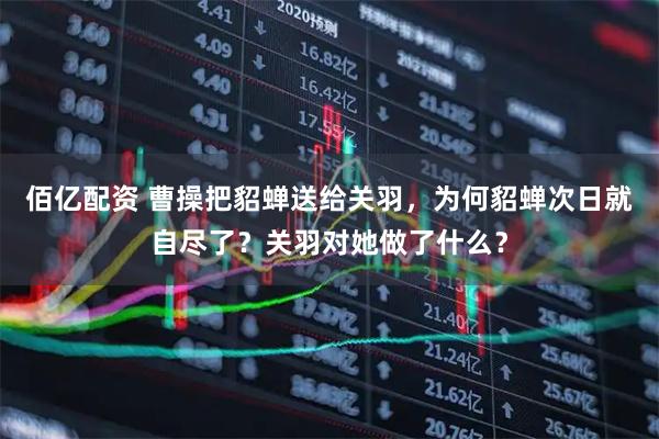 佰亿配资 曹操把貂蝉送给关羽，为何貂蝉次日就自尽了？关羽对她做了什么？