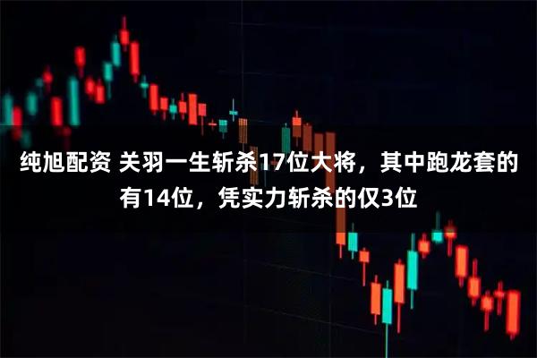 纯旭配资 关羽一生斩杀17位大将，其中跑龙套的有14位，凭实力斩杀的仅3位