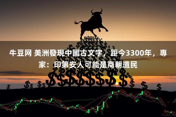 牛豆网 美洲發現中國古文字，距今3300年，專家：印第安人可能是商朝遺民