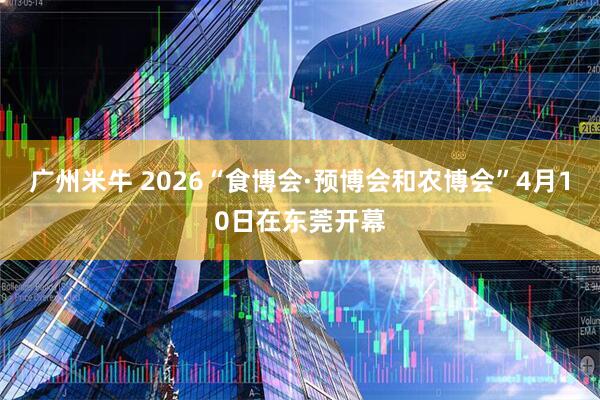 广州米牛 2026“食博会·预博会和农博会”4月10日在东莞开幕
