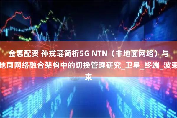 金惠配资 孙戎瑶简析5G NTN（非地面网络）与地面网络融合架构中的切换管理研究_卫星_终端_波束