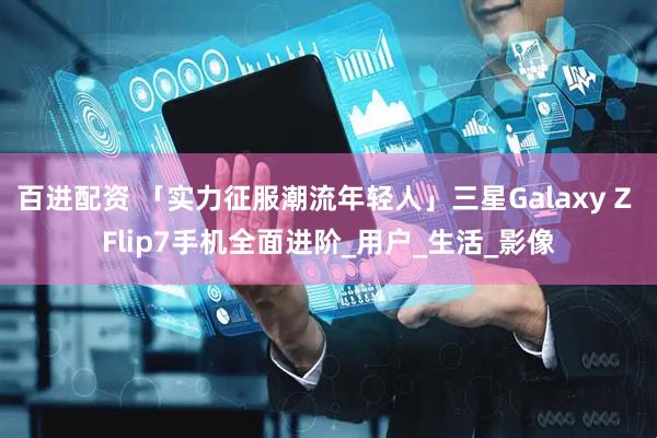 百进配资 「实力征服潮流年轻人」三星Galaxy Z Flip7手机全面进阶_用户_生活_影像