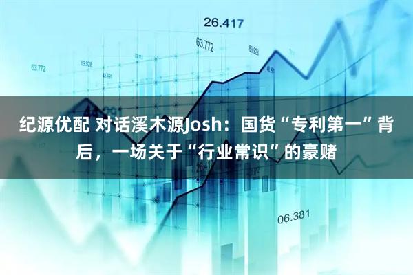 纪源优配 对话溪木源Josh：国货“专利第一”背后，一场关于“行业常识”的豪赌