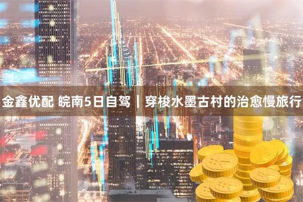 金鑫优配 皖南5日自驾｜穿梭水墨古村的治愈慢旅行