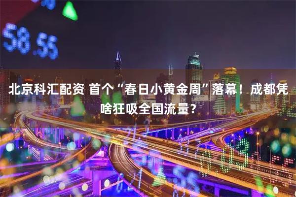 北京科汇配资 首个“春日小黄金周”落幕！成都凭啥狂吸全国流量？