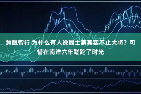 慧眼智行 为什么有人说周士第其实不止大将？可惜在南洋六年蹉跎了时光