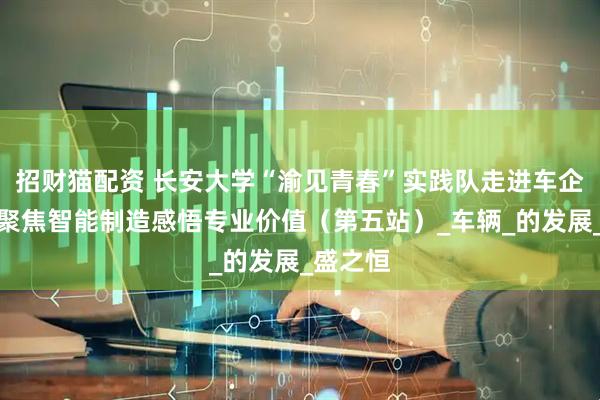 招财猫配资 长安大学“渝见青春”实践队走进车企一线，聚焦智能制造感悟专业价值（第五站）_车辆_的发展_盛之恒