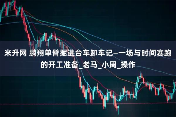 米升网 鹏翔单臂掘进台车卸车记—一场与时间赛跑的开工准备_老马_小周_操作