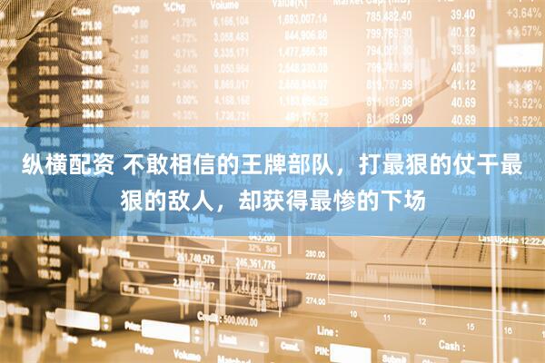 纵横配资 不敢相信的王牌部队，打最狠的仗干最狠的敌人，却获得最惨的下场
