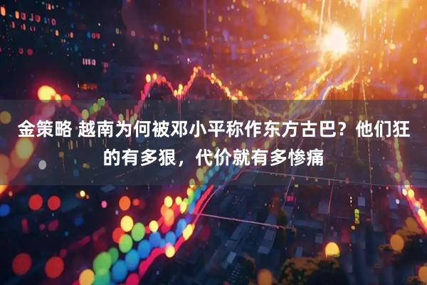 金策略 越南为何被邓小平称作东方古巴？他们狂的有多狠，代价就有多惨痛